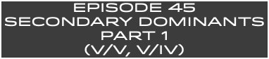 EpISODE 45 SECONDARY DOMINANTS Part 1 (V/V, V/IV)