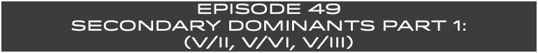 EpISODE 49 SECONDARY DOMINANTS Part 1: (V/ii, V/VI, v/IIi)
